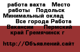 работа.вахта › Место работы ­ Подольск › Минимальный оклад ­ 36 000 - Все города Работа » Вакансии   . Пермский край,Гремячинск г.